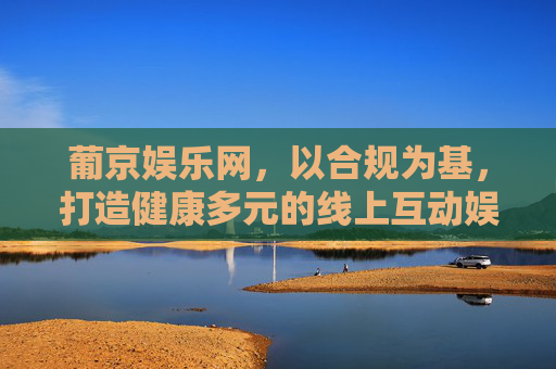 葡京娱乐网,以合规为基,打造健康多元的线上互动娱乐新体验,合规筑基,多元健康,葡京娱乐网线上互动娱乐新体验 葡京娱乐网,以合规为基,打造健康多元的线上互动娱乐新体验,合规筑基,多元健康,葡京娱乐网线上互动娱乐新体验