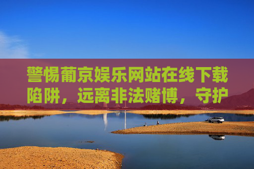 警惕葡京娱乐网站在线下载陷阱,远离非法赌博,守护财产安全,警惕葡京娱乐网站下载陷阱,远离非法赌博守护财产安全 警惕葡京娱乐网站在线下载陷阱,远离非法赌博,守护财产安全,警惕葡京娱乐网站下载陷阱,远离非法赌博守护财产安全