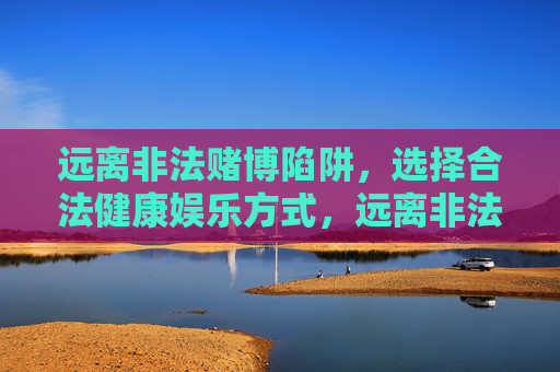 远离非法赌博陷阱,选择合法健康娱乐方式,远离非法赌博,选择合法健康娱乐 远离非法赌博陷阱,选择合法健康娱乐方式,远离非法赌博,选择合法健康娱乐