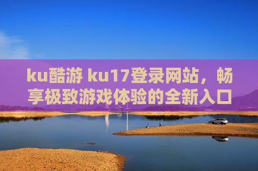 ku酷游 ku17登录网站,畅享极致游戏体验的全新入口,ku酷游ku17登录,极致游戏体验全新入口 ku酷游 ku17登录网站,畅享极致游戏体验的全新入口,ku酷游ku17登录,极致游戏体验全新入口