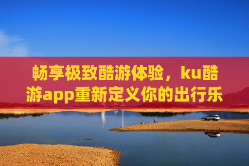 畅享极致酷游体验,ku酷游app重新定义你的出行乐趣,ku酷游app,畅享极致酷游,重新定义出行乐趣 畅享极致酷游体验,ku酷游app重新定义你的出行乐趣,ku酷游app,畅享极致酷游,重新定义出行乐趣
