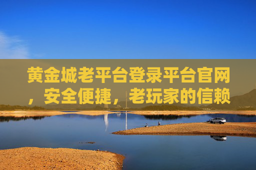 黄金城老平台登录平台官网，安全便捷，老玩家的信赖之选，黄金城老平台官网，安全便捷的老玩家信赖之选