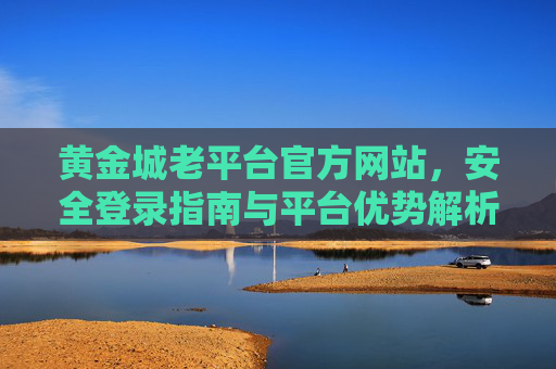 黄金城老平台官方网站,安全登录指南与平台优势解析,黄金城老平台官方网站,安全登录指南与平台优势解析 黄金城老平台官方网站,安全登录指南与平台优势解析,黄金城老平台官方网站,安全登录指南与平台优势解析