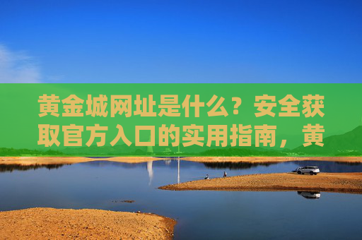 黄金城网址是什么?安全获取官方入口的实用指南,黄金城官方入口安全获取实用指南 黄金城网址是什么?安全获取官方入口的实用指南,黄金城官方入口安全获取实用指南