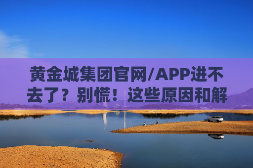 黄金城集团官网/APP进不去了?别慌!这些原因和解决方法快收好,黄金城集团官网/APP进不去?原因与解决方法快收好 黄金城集团官网/APP进不去了?别慌!这些原因和解决方法快收好,黄金城集团官网/APP进不去?原因与解决方法快收好