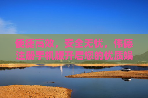 便捷高效，安全无忧，伟德注册手机版开启您的优质娱乐新体验，伟德手机版，便捷高效安全，开启优质娱乐新体验
