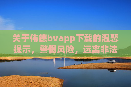 关于伟德bvapp下载的温馨提示,警惕风险,远离非法博彩,伟德bvapp下载,警惕风险,远离非法博彩 关于伟德bvapp下载的温馨提示,警惕风险,远离非法博彩,伟德bvapp下载,警惕风险,远离非法博彩