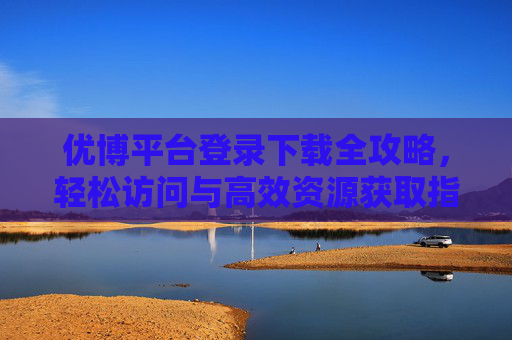 优博平台登录下载全攻略,轻松访问与高效资源获取指南,优博平台登录下载全攻略,轻松访问与高效资源获取 优博平台登录下载全攻略,轻松访问与高效资源获取指南,优博平台登录下载全攻略,轻松访问与高效资源获取