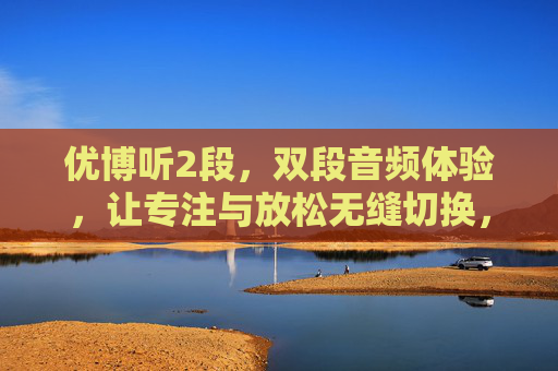 优博听2段,双段音频体验,让专注与放松无缝切换,优博听双段音频,专注与放松无缝切换 优博听2段,双段音频体验,让专注与放松无缝切换,优博听双段音频,专注与放松无缝切换