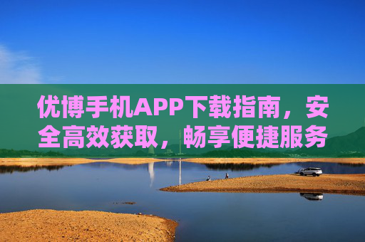 优博手机APP下载指南，安全高效获取，畅享便捷服务，优博手机APP安全高效下载，畅享便捷服务