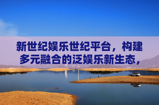 新世纪娱乐世纪平台，构建多元融合的泛娱乐新生态，新世纪娱乐世纪平台，构建多元融合泛娱乐新生态