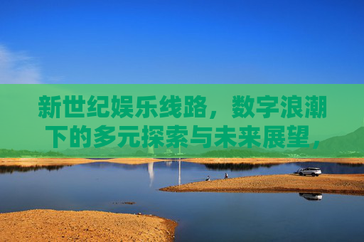 新世纪娱乐线路，数字浪潮下的多元探索与未来展望，数字浪潮下，新世纪娱乐线路的多元探索与未来展望
