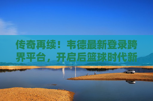 传奇再续!韦德最新登录跨界平台,开启后篮球时代新篇章,韦德跨界再续传奇 开启后篮球时代新篇 传奇再续!韦德最新登录跨界平台,开启后篮球时代新篇章,韦德跨界再续传奇 开启后篮球时代新篇