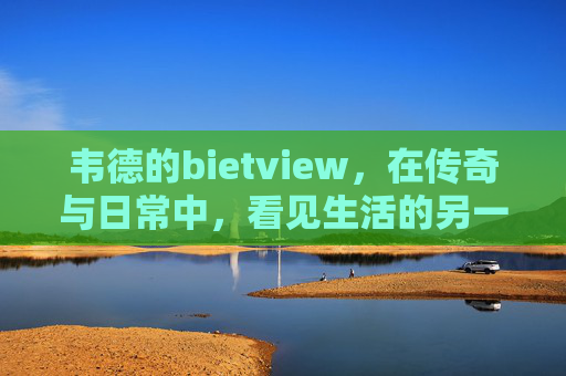 韦德的bietview,在传奇与日常中,看见生活的另一种可能,韦德,在传奇与日常中,看见生活的可能 韦德的bietview,在传奇与日常中,看见生活的另一种可能,韦德,在传奇与日常中,看见生活的可能