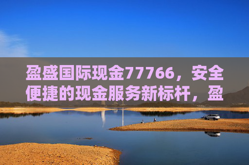 盈盛国际现金77766,安全便捷的现金服务新标杆,盈盛国际现金77766 安全便捷的现金服务新标杆 盈盛国际现金77766,安全便捷的现金服务新标杆,盈盛国际现金77766 安全便捷的现金服务新标杆
