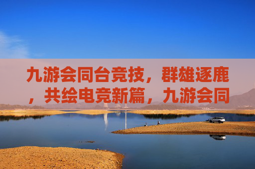 九游会同台竞技,群雄逐鹿,共绘电竞新篇,九游会同台竞技群雄逐鹿 共绘电竞新篇 九游会同台竞技,群雄逐鹿,共绘电竞新篇,九游会同台竞技群雄逐鹿 共绘电竞新篇