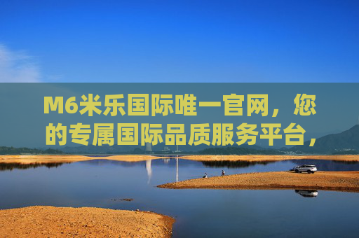 M6米乐国际唯一官网,您的专属国际品质服务平台,M6米乐国际唯一官网,专属国际品质服务平台 M6米乐国际唯一官网,您的专属国际品质服务平台,M6米乐国际唯一官网,专属国际品质服务平台