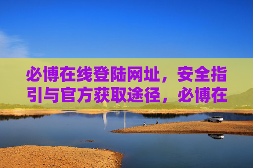 必博在线登陆网址,安全指引与官方获取途径,必博在线登陆网址,安全指引与官方获取途径 必博在线登陆网址,安全指引与官方获取途径,必博在线登陆网址,安全指引与官方获取途径