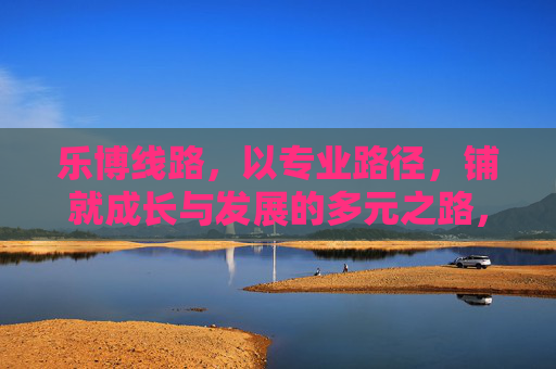 乐博线路,以专业路径,铺就成长与发展的多元之路,乐博线路,专业路径铺就多元成长路 乐博线路,以专业路径,铺就成长与发展的多元之路,乐博线路,专业路径铺就多元成长路