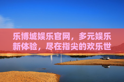 乐博城娱乐官网,多元娱乐新体验,尽在指尖的欢乐世界,乐博城娱乐官网,指尖多元娱乐,尽享欢乐新体验 乐博城娱乐官网,多元娱乐新体验,尽在指尖的欢乐世界,乐博城娱乐官网,指尖多元娱乐,尽享欢乐新体验