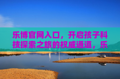 乐博官网入口,开启孩子科技探索之旅的权威通道,乐博官网入口,开启孩子科技探索之旅的权威通道 乐博官网入口,开启孩子科技探索之旅的权威通道,乐博官网入口,开启孩子科技探索之旅的权威通道