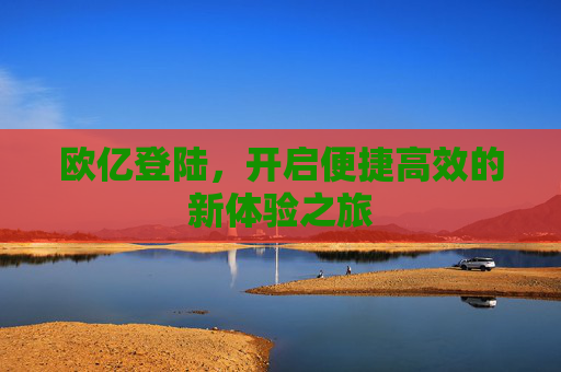 欧亿登陆,开启便捷高效的新体验之旅 欧亿登陆,开启便捷高效的新体验之旅