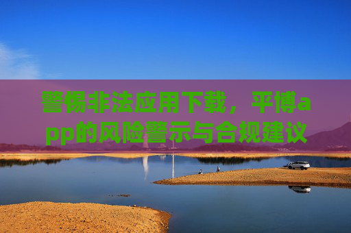 警惕非法应用下载，平博app的风险警示与合规建议，警惕非法应用下载，平博app风险警示与合规建议