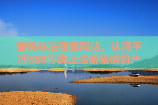 警惕非法赌博网站,认清平博588等线上注册陷阱的严重危害,警惕平博588等非法赌博网站线上注册陷阱的严重危害 警惕非法赌博网站,认清平博588等线上注册陷阱的严重危害,警惕平博588等非法赌博网站线上注册陷阱的严重危害