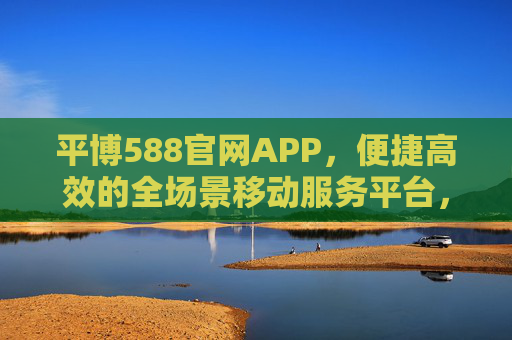 平博588官网APP,便捷高效的全场景移动服务平台,平博588官网APP,便捷高效的全场景移动服务平台 平博588官网APP,便捷高效的全场景移动服务平台,平博588官网APP,便捷高效的全场景移动服务平台