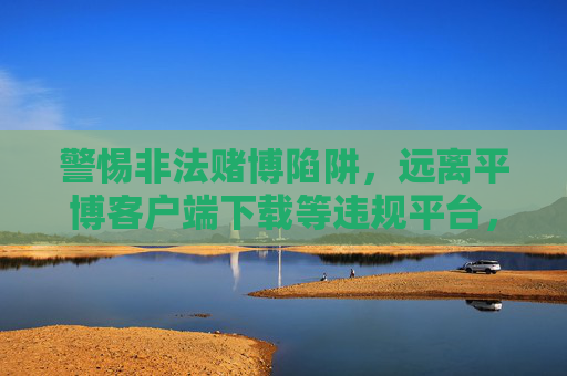 警惕非法赌博陷阱,远离平博客户端下载等违规平台,警惕非法赌博陷阱,远离平博客户端下载等违规平台 警惕非法赌博陷阱,远离平博客户端下载等违规平台,警惕非法赌博陷阱,远离平博客户端下载等违规平台