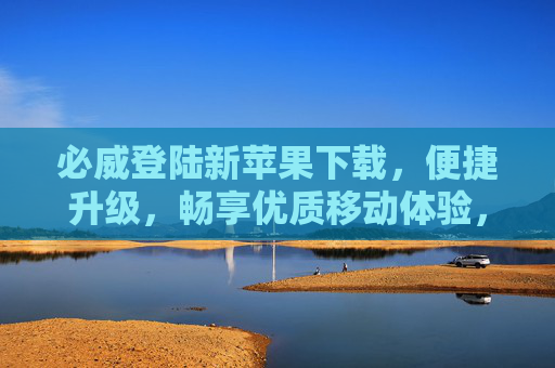 必威登陆新苹果下载，便捷升级，畅享优质移动体验，必威新苹果版，便捷升级，畅享优质移动体验