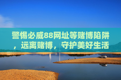 警惕必威88网址等赌博陷阱,远离赌博,守护美好生活,警惕必威88等赌博陷阱,远离赌博守护美好生活 警惕必威88网址等赌博陷阱,远离赌博,守护美好生活,警惕必威88等赌博陷阱,远离赌博守护美好生活