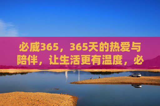 必威365,365天的热爱与陪伴,让生活更有温度,必威365,365天热爱陪伴,温暖生活 必威365,365天的热爱与陪伴,让生活更有温度,必威365,365天热爱陪伴,温暖生活