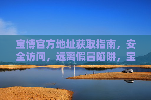 宝博官方地址获取指南,安全访问,远离假冒陷阱,宝博官方地址安全获取指南,远离假冒陷阱 宝博官方地址获取指南,安全访问,远离假冒陷阱,宝博官方地址安全获取指南,远离假冒陷阱