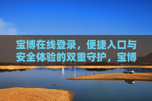 宝博在线登录,便捷入口与安全体验的双重守护,宝博在线登录,便捷入口与安全体验的双重守护 宝博在线登录,便捷入口与安全体验的双重守护,宝博在线登录,便捷入口与安全体验的双重守护