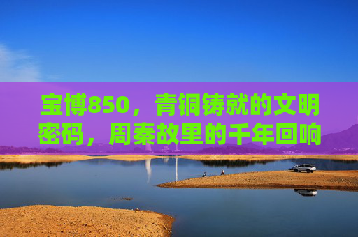 宝博850,青铜铸就的文明密码,周秦故里的千年回响,宝博850,青铜铸就的周秦文明密码与千年回响 宝博850,青铜铸就的文明密码,周秦故里的千年回响,宝博850,青铜铸就的周秦文明密码与千年回响