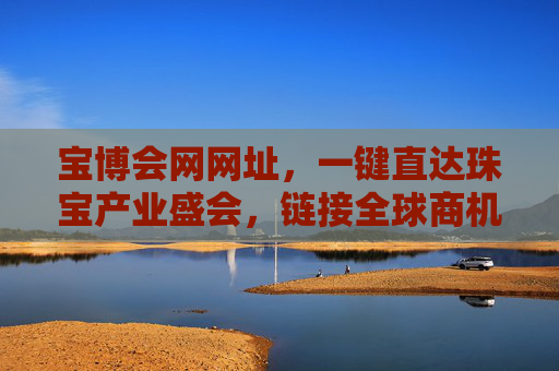 宝博会网网址,一键直达珠宝产业盛会,链接全球商机与机遇,宝博会网,一键直达珠宝盛会,链接全球商机 宝博会网网址,一键直达珠宝产业盛会,链接全球商机与机遇,宝博会网,一键直达珠宝盛会,链接全球商机
