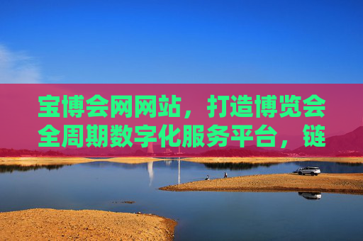 宝博会网网站,打造博览会全周期数字化服务平台,链接产业新机遇,宝博会网全周期数字化服务平台,链接产业新机遇 宝博会网网站,打造博览会全周期数字化服务平台,链接产业新机遇,宝博会网全周期数字化服务平台,链接产业新机遇