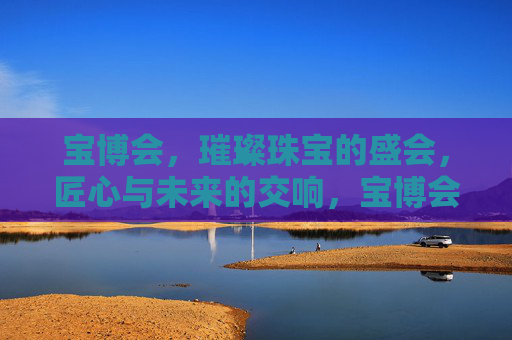 宝博会,璀璨珠宝的盛会,匠心与未来的交响,宝博会,璀璨珠宝的匠心与未来交响 宝博会,璀璨珠宝的盛会,匠心与未来的交响,宝博会,璀璨珠宝的匠心与未来交响