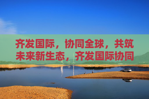 齐发国际，协同全球，共筑未来新生态，齐发国际协同全球共筑未来新生态