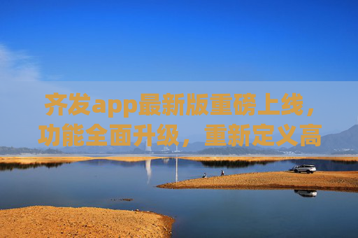 齐发app最新版重磅上线，功能全面升级，重新定义高效生活体验，齐发app最新版重磅上线 功能全面升级重新定义高效生活