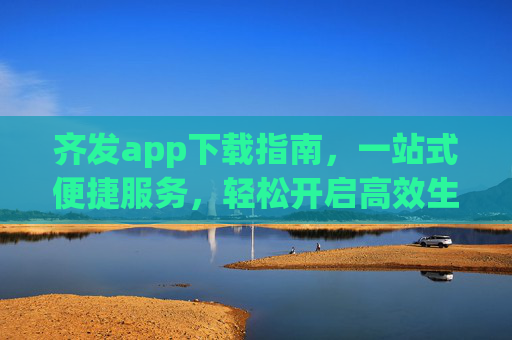 齐发app下载指南,一站式便捷服务,轻松开启高效生活,齐发app下载指南,一站式便捷,高效生活轻松启 齐发app下载指南,一站式便捷服务,轻松开启高效生活,齐发app下载指南,一站式便捷,高效生活轻松启
