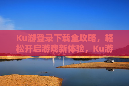 Ku游登录下载全攻略,轻松开启游戏新体验,Ku游登录下载全攻略 Ku游登录下载全攻略,轻松开启游戏新体验,Ku游登录下载全攻略