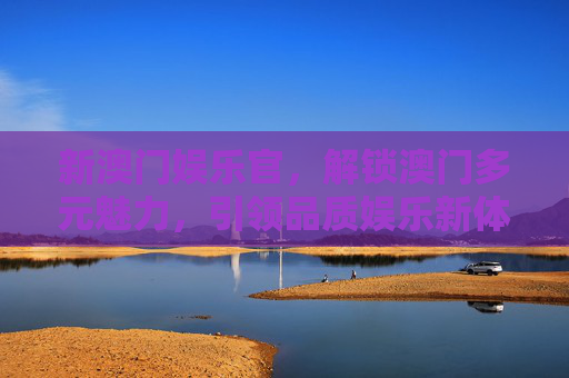 新澳门娱乐官，解锁澳门多元魅力，引领品质娱乐新体验，新澳门娱乐官，解锁多元魅力，引领品质娱乐新体验