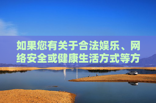 如果您有关于合法娱乐、网络安全或健康生活方式等方面的疑问,我很乐意为您提供帮助。请务必遵守法律法规,共同维护清朗的网络环境和社会秩序,共护清朗网络,合法娱乐与健康生活同行 如果您有关于合法娱乐、网络安全或健康生活方式等方面的疑问,我很乐意为您提供帮助。请务必遵守法律法规,共同维护清朗的网络环境和社会秩序,共护清朗网络,合法娱乐与健康生活同行
