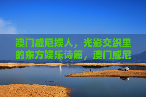 澳门威尼娱人,光影交织里的东方娱乐诗篇,澳门威尼娱人,光影交织的东方娱乐诗篇 澳门威尼娱人,光影交织里的东方娱乐诗篇,澳门威尼娱人,光影交织的东方娱乐诗篇
