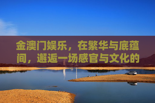 金澳门娱乐，在繁华与底蕴间，邂逅一场感官与文化的盛宴