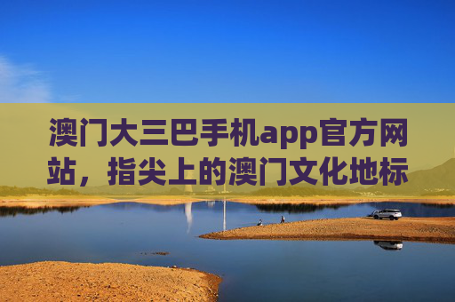 澳门大三巴手机app官方网站,指尖上的澳门文化地标指南,澳门大三巴官方手机app,指尖上的文化地标指南 澳门大三巴手机app官方网站,指尖上的澳门文化地标指南,澳门大三巴官方手机app,指尖上的文化地标指南