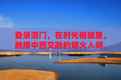 登录澳门,在时光褶皱里,触摸中西交融的烟火人间,时光褶皱里的澳门,中西交融的烟火人间 登录澳门,在时光褶皱里,触摸中西交融的烟火人间,时光褶皱里的澳门,中西交融的烟火人间