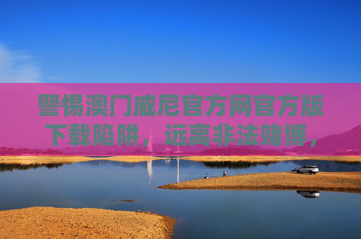 警惕澳门威尼官方网官方版下载陷阱，远离非法赌博，守护财产安全，警惕澳门威尼官方网官方版下载陷阱，远离非法赌博守护财产安全